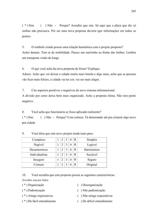 385
( * ) Sim ( ) Não - Porque? Acredito que sim. Só aqui que a placa que diz só
onibus não precisava. Por ser uma nova proposta deveria tger informações em todos os
pontos.
5. O simbolo criado possui uma relação harmônica com o projeto proposto?
Achei demais. Tem ar de mobilidade. Parece um narizinho na frente das ônibus. Lembra
um transporte vindo de longe.
6. O que você acha da nova proposta de frotas? Explique.
Adorei. Acho que vai deixar a cidade muito mais bonita e digo mais, acho que as pessoas
vão ficar mais felizes, a cidade vai ter cor, vai ser mais alegre.
7. Cite aspectos positivos e negativos do novo sistema informacional.
A divisão por cores deixa bem mais organizado. Acho a proposta ótima. Não tem ponto
negativo.
8. Você acha que funcionaria se fosse aplicada realmente?
( * ) Sim ( ) Não - Porque? Com certeza. Tá demorando até pra criarem algo novo
pra cidade.
9. Você diria que este novo projeto tende mais para:
Complexo 1 2 3 4 5 Simples
Ilegível 1 2 3 4 5 Legível
Desarmonioso 1 2 3 4 5 Harmonioso
Individualista 1 2 3 4 5 Sociável
Inseguro 1 2 3 4 5 Seguro
Comum 1 2 3 4 5 Original
10. Você acredita que esta proposta possui as seguintes características:
(Escolher uma por linha).
( * ) Organização ( ) Desorganização
( * ) Padronização ( ) Não padronização
( * ) Atinge expectativas ( ) Não atinge expectativas
( * ) De fácil entendimento ( ) De difícil entendimento
 