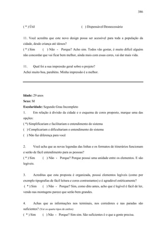 386
( * ) Útil ( ) Dispensável/Desnecessário
11. Você acredita que este novo design possa ser acessível para toda a população da
cidade, desde criança até idosos?
( * ) Sim ( ) Não - Porque? Acho sim. Todos vão gostar, é muito difícil alguém
não concordar que vai ficar bem melhor, ainda mais com essas cores, vai dar mais vida.
11. Qual foi a sua impressão geral sobre o projeto?
Achei muito boa, parabéns. Minha impressão é a melhor.
Idade: 29 anos
Sexo: M
Escolaridade: Segundo Grau Incompleto
1. Em relação à divisão da cidade e o esquema de cores proposto, marque uma das
opções:
( *) Simplificariam e facilitariam o entendimento do sistema
( ) Complicariam e dificultariam o entendimento do sistema
( ) Não faz diferença para você
2. Você acha que as novas legendas das linhas e os formatos de itinerários funcionam
e serão de fácil entendimento para as pessoas?
( * ) Sim ( ) Não - Porque? Porque possui uma unidade entre os elementos. E são
legíveis.
3. Acreditas que esta proposta é organizada, possui elementos legíveis (como por
exemplo tipografias de fácil leitura e cores contrastantes) e é agradável estéticamente?
( * ) Sim ( ) Não - Porque? Sim, como dito antes, acho que é legível é fácil de ler,
vendo nas montagens parece que serão bem grandes.
4. Achas que as informações nos terminais, nos corredores e nas paradas são
suficientes? (Ver os quarto tipos de estilos)
( * ) Sim ( ) Não - Porque? Sim sim. São suficientes é o que a gente precisa.
 