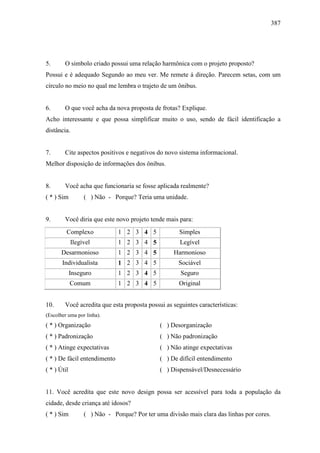 387
5. O simbolo criado possui uma relação harmônica com o projeto proposto?
Possui e é adequado Segundo ao meu ver. Me remete á direção. Parecem setas, com um
círculo no meio no qual me lembra o trajeto de um ônibus.
6. O que você acha da nova proposta de frotas? Explique.
Acho interessante e que possa simplificar muito o uso, sendo de fácil identificação a
distância.
7. Cite aspectos positivos e negativos do novo sistema informacional.
Melhor disposição de informações dos ônibus.
8. Você acha que funcionaria se fosse aplicada realmente?
( * ) Sim ( ) Não - Porque? Teria uma unidade.
9. Você diria que este novo projeto tende mais para:
Complexo 1 2 3 4 5 Simples
Ilegível 1 2 3 4 5 Legível
Desarmonioso 1 2 3 4 5 Harmonioso
Individualista 1 2 3 4 5 Sociável
Inseguro 1 2 3 4 5 Seguro
Comum 1 2 3 4 5 Original
10. Você acredita que esta proposta possui as seguintes características:
(Escolher uma por linha).
( * ) Organização ( ) Desorganização
( * ) Padronização ( ) Não padronização
( * ) Atinge expectativas ( ) Não atinge expectativas
( * ) De fácil entendimento ( ) De difícil entendimento
( * ) Útil ( ) Dispensável/Desnecessário
11. Você acredita que este novo design possa ser acessível para toda a população da
cidade, desde criança até idosos?
( * ) Sim ( ) Não - Porque? Por ter uma divisão mais clara das linhas por cores.
 