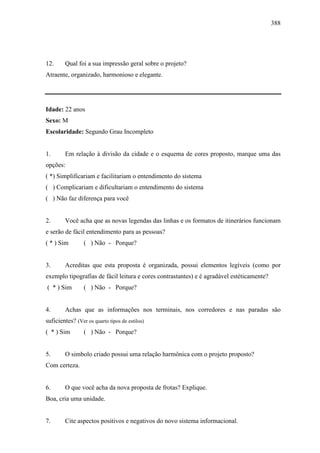388
12. Qual foi a sua impressão geral sobre o projeto?
Atraente, organizado, harmonioso e elegante.
Idade: 22 anos
Sexo: M
Escolaridade: Segundo Grau Incompleto
1. Em relação à divisão da cidade e o esquema de cores proposto, marque uma das
opções:
( *) Simplificariam e facilitariam o entendimento do sistema
( ) Complicariam e dificultariam o entendimento do sistema
( ) Não faz diferença para você
2. Você acha que as novas legendas das linhas e os formatos de itinerários funcionam
e serão de fácil entendimento para as pessoas?
( * ) Sim ( ) Não - Porque?
3. Acreditas que esta proposta é organizada, possui elementos legíveis (como por
exemplo tipografias de fácil leitura e cores contrastantes) e é agradável estéticamente?
( * ) Sim ( ) Não - Porque?
4. Achas que as informações nos terminais, nos corredores e nas paradas são
suficientes? (Ver os quarto tipos de estilos)
( * ) Sim ( ) Não - Porque?
5. O simbolo criado possui uma relação harmônica com o projeto proposto?
Com certeza.
6. O que você acha da nova proposta de frotas? Explique.
Boa, cria uma unidade.
7. Cite aspectos positivos e negativos do novo sistema informacional.
 