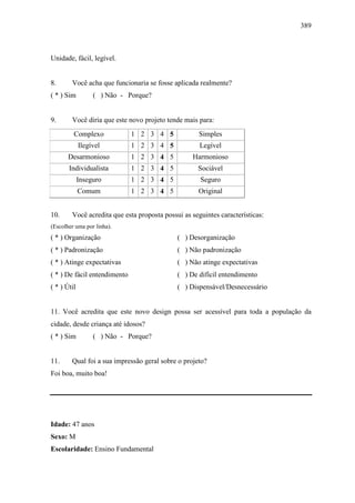 389
Unidade, fácil, legível.
8. Você acha que funcionaria se fosse aplicada realmente?
( * ) Sim ( ) Não - Porque?
9. Você diria que este novo projeto tende mais para:
Complexo 1 2 3 4 5 Simples
Ilegível 1 2 3 4 5 Legível
Desarmonioso 1 2 3 4 5 Harmonioso
Individualista 1 2 3 4 5 Sociável
Inseguro 1 2 3 4 5 Seguro
Comum 1 2 3 4 5 Original
10. Você acredita que esta proposta possui as seguintes características:
(Escolher uma por linha).
( * ) Organização ( ) Desorganização
( * ) Padronização ( ) Não padronização
( * ) Atinge expectativas ( ) Não atinge expectativas
( * ) De fácil entendimento ( ) De difícil entendimento
( * ) Útil ( ) Dispensável/Desnecessário
11. Você acredita que este novo design possa ser acessível para toda a população da
cidade, desde criança até idosos?
( * ) Sim ( ) Não - Porque?
11. Qual foi a sua impressão geral sobre o projeto?
Foi boa, muito boa!
Idade: 47 anos
Sexo: M
Escolaridade: Ensino Fundamental
 