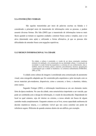 21
5.1.4 INSTRUÇÕES VERBAIS
São aquelas transmitidas por meio de palavras escritas ou faladas e é
considerado o principal meio de transmissão de informações entre as pessoas, e podem
assumir diversas formas. Diz Iida (2005) que a transmissão de informações torna-se mais
fáceis quando se tomam os seguintes cuidados: construir frases curtas e simples, usar a voz
ativa (denotando uma ação) e utilizando a forma afirmativa, já que as pessoas têm
dificuldades de entender frases com negações repetitivas.
5.1.5 DESIGN INFORMACIONAL NA CIDADE
Na cidade, a cultura é construída e o modo de ser dessa construção constituiu
elemento de mediação e de comunicação da sua identidade urbana. A construção da
sociedade é a razão formal da arquitetura e a estrutura do seu conhecimento, mas é,
também, através de formas, planos, materiais, procedimentos, técnicas, apropriações
e participações que a cidade se imediatiza e se comunica culturalmente (FERRARA,
2002, p.138).
A cidade como cultura da imagem é considerada uma comunicação de puramente
visual, uma cenografia adaptada que foi construída pela arquitetura e pela inovação com os
novos materiais pós-modernos, disponíveis, como o concreto, o ferro, o alumínio, titânio,
entre outros.
Segundo Frutiger (2001), a informação transformou-se em um elemento muito
forte da época moderna. No caso da cidade, uma característica importante a ser vencida, que
pode ser combatida com o design de informação, é o medo do desconhecido. Dependendo do
local no qual estamos, seja ele interno ou externo, a nossa atitude em busca de algum
caminho muda completamente. Enquanto estamos ao ar livre, nossa capacidade autônoma de
decisão mantém-se intacta, e o ambiente visível que nos cerca constitui um ponto de
referência seguro. Diferente de quando estamos dentro de um edifício, por exemplo.
 