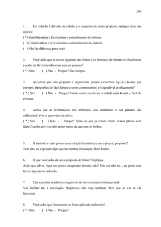 390
1. Em relação à divisão da cidade e o esquema de cores proposto, marque uma das
opções:
( *) Simplificariam e facilitariam o entendimento do sistema
( ) Complicariam e dificultariam o entendimento do sistema
( ) Não faz diferença para você
2. Você acha que as novas legendas das linhas e os formatos de itinerários funcionam
e serão de fácil entendimento para as pessoas?
( * ) Sim ( ) Não - Porque? São simples
3. Acreditas que esta proposta é organizada, possui elementos legíveis (como por
exemplo tipografias de fácil leitura e cores contrastantes) e é agradável estéticamente?
( * ) Sim ( ) Não - Porque? Gosto muito vai deixar a cidade mais bonita e facil de
circular.
4. Achas que as informações nos terminais, nos corredores e nas paradas são
suficientes? (Ver os quarto tipos de estilos)
( * ) Sim ( ) Não - Porque? Acho só que ja temos muito dessas placas sem
identificação, por isso não gosto muito da que tem só ônibus.
5. O simbolo criado possui uma relação harmônica com o projeto proposto?
Tem sim, eu vejo nele algo que me lembra circulação. Bem bonito.
6. O que você acha da nova proposta de frotas? Explique.
Acho que talvez fique um pouco exagerado demais, não? Não sei não sei... eu gosto mas
talvez seja muito colorido.
7. Cite aspectos positivos e negativos do novo sistema informacional.
Vai facilitar né, a circulação. Negativos, não vejo nenhum. Tem que só ver se vai
funcionar.
8. Você acha que funcionaria se fosse aplicada realmente?
( * ) Sim ( ) Não - Porque?
 