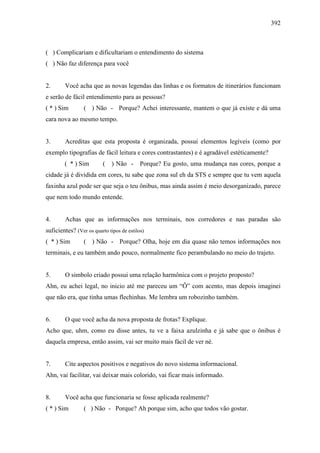392
( ) Complicariam e dificultariam o entendimento do sistema
( ) Não faz diferença para você
2. Você acha que as novas legendas das linhas e os formatos de itinerários funcionam
e serão de fácil entendimento para as pessoas?
( * ) Sim ( ) Não - Porque? Achei interessante, mantem o que já existe e dá uma
cara nova ao mesmo tempo.
3. Acreditas que esta proposta é organizada, possui elementos legíveis (como por
exemplo tipografias de fácil leitura e cores contrastantes) e é agradável estéticamente?
( * ) Sim ( ) Não - Porque? Eu gosto, uma mudança nas cores, porque a
cidade já é dividida em cores, tu sabe que zona sul eh da STS e sempre que tu vem aquela
faxinha azul pode ser que seja o teu ônibus, mas ainda assim é meio desorganizado, parece
que nem todo mundo entende.
4. Achas que as informações nos terminais, nos corredores e nas paradas são
suficientes? (Ver os quarto tipos de estilos)
( * ) Sim ( ) Não - Porque? Olha, hoje em dia quase não temos informações nos
terminais, e eu também ando pouco, normalmente fico perambulando no meio do trajeto.
5. O simbolo criado possui uma relação harmônica com o projeto proposto?
Ahn, eu achei legal, no inicio até me pareceu um “Ô” com acento, mas depois imaginei
que não era, que tinha umas flechinhas. Me lembra um robozinho também.
6. O que você acha da nova proposta de frotas? Explique.
Acho que, uhm, como eu disse antes, tu ve a faixa azulzinha e já sabe que o ônibus é
daquela empresa, então assim, vai ser muito mais fácil de ver né.
7. Cite aspectos positivos e negativos do novo sistema informacional.
Ahn, vai facilitar, vai deixar mais colorido, vai ficar mais informado.
8. Você acha que funcionaria se fosse aplicada realmente?
( * ) Sim ( ) Não - Porque? Ah porque sim, acho que todos vão gostar.
 