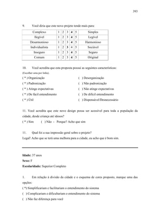 393
9. Você diria que este novo projeto tende mais para:
Complexo 1 2 3 4 5 Simples
Ilegível 1 2 3 4 5 Legível
Desarmonioso 1 2 3 4 5 Harmonioso
Individualista 1 2 3 4 5 Sociável
Inseguro 1 2 3 4 5 Seguro
Comum 1 2 3 4 5 Original
10. Você acredita que esta proposta possui as seguintes características:
(Escolher uma por linha).
( * ) Organização ( ) Desorganização
( * ) Padronização ( ) Não padronização
( * ) Atinge expectativas ( ) Não atinge expectativas
( * ) De fácil entendimento ( ) De difícil entendimento
( * ) Útil ( ) Dispensável/Desnecessário
11. Você acredita que este novo design possa ser acessível para toda a população da
cidade, desde criança até idosos?
( * ) Sim ( ) Não - Porque? Acho que sim
11. Qual foi a sua impressão geral sobre o projeto?
Legal! Acho que se terá uma melhora para a cidade, eu acho que é bom sim.
Idade: 37 anos
Sexo: F
Escolaridade: Superior Completo
1. Em relação à divisão da cidade e o esquema de cores proposto, marque uma das
opções:
( *) Simplificariam e facilitariam o entendimento do sistema
( ) Complicariam e dificultariam o entendimento do sistema
( ) Não faz diferença para você
 