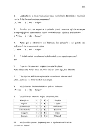 394
2. Você acha que as novas legendas das linhas e os formatos de itinerários funcionam
e serão de fácil entendimento para as pessoas?
( * ) Sim ( ) Não - Porque?
3. Acreditas que esta proposta é organizada, possui elementos legíveis (como por
exemplo tipografias de fácil leitura e cores contrastantes) e é agradável estéticamente?
( * ) Sim ( ) Não - Porque?
4. Achas que as informações nos terminais, nos corredores e nas paradas são
suficientes? (Ver os quarto tipos de estilos)
( * ) Sim ( ) Não - Porque?
5. O simbolo criado possui uma relação harmônica com o projeto proposto?
Sim
6. O que você acha da nova proposta de frotas? Explique.
Acho interessante. Porque muda um pouco isso que temos aqui, fica diferente.
7. Cite aspectos positivos e negativos do novo sistema informacional.
Uhm… acho que vai deixar a cidade mais alegre.
8. Você acha que funcionaria se fosse aplicada realmente?
( * ) Sim ( ) Não - Porque?
9. Você diria que este novo projeto tende mais para:
Complexo 1 2 3 4 5 Simples
Ilegível 1 2 3 4 5 Legível
Desarmonioso 1 2 3 4 5 Harmonioso
Individualista 1 2 3 4 5 Sociável
Inseguro 1 2 3 4 5 Seguro
Comum 1 2 3 4 5 Original
10. Você acredita que esta proposta possui as seguintes características:
(Escolher uma por linha).
 
