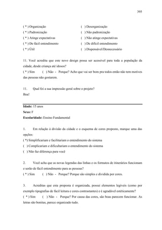 395
( * ) Organização ( ) Desorganização
( * ) Padronização ( ) Não padronização
( * ) Atinge expectativas ( ) Não atinge expectativas
( * ) De fácil entendimento ( ) De difícil entendimento
( * ) Útil ( ) Dispensável/Desnecessário
11. Você acredita que este novo design possa ser acessível para toda a população da
cidade, desde criança até idosos?
( * ) Sim ( ) Não - Porque? Acho que vai ser bom pra todos então não tem motives
das pessoas não gostarem.
11. Qual foi a sua impressão geral sobre o projeto?
Boa!
Idade: 15 anos
Sexo: F
Escolaridade: Ensino Fundamental
1. Em relação à divisão da cidade e o esquema de cores proposto, marque uma das
opções:
( *) Simplificariam e facilitariam o entendimento do sistema
( ) Complicariam e dificultariam o entendimento do sistema
( ) Não faz diferença para você
2. Você acha que as novas legendas das linhas e os formatos de itinerários funcionam
e serão de fácil entendimento para as pessoas?
( * ) Sim ( ) Não - Porque? Porque são simples e dividida por cores.
3. Acreditas que esta proposta é organizada, possui elementos legíveis (como por
exemplo tipografias de fácil leitura e cores contrastantes) e é agradável estéticamente?
( * ) Sim ( ) Não - Porque? Por causa das cores, são boas parecem funcionar. As
letras são bonitas, parece organizado tudo.
 