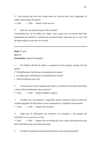 397
11. Você acredita que este novo design possa ser acessível para toda a população da
cidade, desde criança até idosos?
( * ) Sim ( ) Não - Porque? Acho que sim.
11. Qual foi a sua impressão geral sobre o projeto?
Considerando que vai ser melhor pra cidade e que a gente nao vai precisar mais ficar
perguntando pro motorista e cobrador pra nos darem ajuda, sendo que eles as vezes não
são nada amigáveis, acho que vai ser bom!
Idade: 27 anos
Sexo: M
Escolaridade: Superior Incompleto
1. Em relação à divisão da cidade e o esquema de cores proposto, marque uma das
opções:
( *) Simplificariam e facilitariam o entendimento do sistema
( ) Complicariam e dificultariam o entendimento do sistema
( ) Não faz diferença para você
2. Você acha que as novas legendas das linhas e os formatos de itinerários funcionam
e serão de fácil entendimento para as pessoas?
( * ) Sim ( ) Não - Porque? Simples e objetivo
3. Acreditas que esta proposta é organizada, possui elementos legíveis (como por
exemplo tipografias de fácil leitura e cores contrastantes) e é agradável estéticamente?
( * ) Sim ( ) Não - Porque? Por ser direto
4. Achas que as informações nos terminais, nos corredores e nas paradas são
suficientes? (Ver os quarto tipos de estilos)
( * ) Sim ( ) Não - Porque? Por ser dividido por cores e letras, deixando assim uma
fácil localização do que está sendo procurado.
5. O simbolo criado possui uma relação harmônica com o projeto proposto?
 