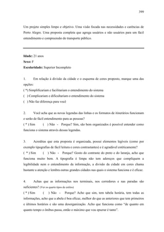 399
Um projeto simples limpo e objetivo. Uma visão focada nas necessidades e carências de
Porto Alegre. Uma proposta completa que agrega usuários e não usuários para um fácil
entendimento e compreensão do transporte público.
Idade: 21 anos
Sexo: F
Escolaridade: Superior Incompleto
1. Em relação à divisão da cidade e o esquema de cores proposto, marque uma das
opções:
( *) Simplificariam e facilitariam o entendimento do sistema
( ) Complicariam e dificultariam o entendimento do sistema
( ) Não faz diferença para você
2. Você acha que as novas legendas das linhas e os formatos de itinerários funcionam
e serão de fácil entendimento para as pessoas?
( * ) Sim ( ) Não - Porque? Sim, são bem organizados é possível entender como
funciona o sistema através dessas legendas.
3. Acreditas que esta proposta é organizada, possui elementos legíveis (como por
exemplo tipografias de fácil leitura e cores contrastantes) e é agradável estéticamente?
( * ) Sim ( ) Não - Porque? Gosto do contraste do preto e do laranja, acho que
funciona muito bem. A tipografia é limpa não tem adereços que compliquem a
legibilidade nem o entendimento da informação, a divisão da cidade em cores chama
bastante a atenção e lembra outras grandes cidades nas quais o sistema funciona e é eficaz.
4. Achas que as informações nos terminais, nos corredores e nas paradas são
suficientes? (Ver os quarto tipos de estilos)
( * ) Sim ( ) Não - Porque? Acho que sim, tem tabela horária, tem todas as
informações, acho que a abela é boa eficaz, melhor do que as anteriores que tem primeiros
e últimos horários e são uma desorganização. Acho que funciona como “de quanto em
quanto tempo o ônibus passa, então o máximo que vou epserar é tanto”.
 