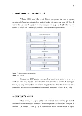 22
5.1.6 PROCESSAMENTO DA INFORMAÇÃO
Wolgater (2002 apud Iida, 2005) elaborou um modelo de como o humano
processa as informações recebidas. Esse modelo contém sete etapas que passa pela fonte da
informação (de onde ela vem) até o comportamento em relação a ela (decisão que será
tomada de acordo com a informação recebida). Veja abaixo no esquema abaixo:
Figura 07: Processamento da Informação
Fonte: IIDA (2005)
Comenta Iida (2005), que a compreensão e a motivação (como se pode ver a
quarta e a sexta fase), provêm a partir de experiências passadas do receptor da mensagem.
“Assim, ao longo dessa cadeia, uma informação pode levar à diferentes comportamentos,
dependendo das características e experiências anteriores do receptor” (IIDA, 2005, p.309).
5.2 COMPOSIÇÃO VISUAL
“Hoje em dia, o designer gráfico está envolvido num complexo processo de
estudo e avaliação de múltiplos elementos, antes que seja capaz de reunir texto e imagem na
arte-final” (HURLBURT, 1986, p.91). A comunicação passou de uma rápida e legível
 
