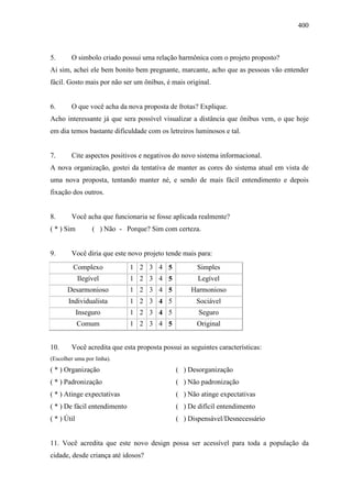 400
5. O simbolo criado possui uma relação harmônica com o projeto proposto?
Ai sim, achei ele bem bonito bem pregnante, marcante, acho que as pessoas vão entender
fácil. Gosto mais por não ser um ônibus, é mais original.
6. O que você acha da nova proposta de frotas? Explique.
Acho interessante já que sera possível visualizar a distância que ônibus vem, o que hoje
em dia temos bastante dificuldade com os letreiros luminosos e tal.
7. Cite aspectos positivos e negativos do novo sistema informacional.
A nova organização, gostei da tentativa de manter as cores do sistema atual em vista de
uma nova proposta, tentando manter né, e sendo de mais fácil entendimento e depois
fixação dos outros.
8. Você acha que funcionaria se fosse aplicada realmente?
( * ) Sim ( ) Não - Porque? Sim com certeza.
9. Você diria que este novo projeto tende mais para:
Complexo 1 2 3 4 5 Simples
Ilegível 1 2 3 4 5 Legível
Desarmonioso 1 2 3 4 5 Harmonioso
Individualista 1 2 3 4 5 Sociável
Inseguro 1 2 3 4 5 Seguro
Comum 1 2 3 4 5 Original
10. Você acredita que esta proposta possui as seguintes características:
(Escolher uma por linha).
( * ) Organização ( ) Desorganização
( * ) Padronização ( ) Não padronização
( * ) Atinge expectativas ( ) Não atinge expectativas
( * ) De fácil entendimento ( ) De difícil entendimento
( * ) Útil ( ) Dispensável/Desnecessário
11. Você acredita que este novo design possa ser acessível para toda a população da
cidade, desde criança até idosos?
 