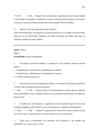 401
( * ) Sim ( ) Não - Porque? Sim, acredito que o esquema de cores é muito simples
e todo mundo vai entender, e mantendo as mesmas cores pras mesmas regioes, mais ainda.
Acho que os nomes das linhas ficaram muito bons também. Fácil de lembrar.
11. Qual foi a sua impressão geral sobre o projeto?
Achei interessantissimo, em questoes de copa que esta para vir e a cidade é uma das sedes,
acho que vai ser interessante. Tambem ouvir falar em portais da cidade, acho que vai
melhorar o transporte assim tambem.
Idade: 68 anos
Sexo: F
Escolaridade: Ensino Fundamental
1. Em relação à divisão da cidade e o esquema de cores proposto, marque uma das
opções:
( ) Simplificariam e facilitariam o entendimento do sistema
( ) Complicariam e dificultariam o entendimento do sistema
( * ) Não faz diferença para você
2. Você acha que as novas legendas das linhas e os formatos de itinerários funcionam
e serão de fácil entendimento para as pessoas?
( ) Sim ( * ) Não - Porque? Nao sei se funcionariam as pessoas aqui na cidade já
estao acostumadas a usar o transporte como ele é, ja conhecem, já entendem, nao precisam
dessas coisas.
3. Acreditas que esta proposta é organizada, possui elementos legíveis (como por
exemplo tipografias de fácil leitura e cores contrastantes) e é agradável estéticamente?
( * ) Sim ( ) Não - Porque? É organizada sim, bem mais do que a atual, mas não
sei se vale a pena, o governo não vai investir nessas coisas. E é bem bonita.
4. Achas que as informações nos terminais, nos corredores e nas paradas são
suficientes? (Ver os quarto tipos de estilos)
 