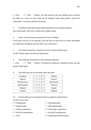 402
( ) Sim ( * ) Não - Porque? Ah, todo mundo sai de casa sabendo mais ou menos
pra onde vai e como vai fazer. Hoje em dia ninguem chega numa parade e precisa de
informação. E se precisa, pede pro motorista.
5. O simbolo criado possui uma relação harmônica com o projeto proposto?
Sim é bem bonito. Mas acho o onibus mais simples, direto.
6. O que você acha da nova proposta de frotas? Explique.
Como disse, não sei se vai funcionar, acho que hoje em dia já tem as linhas desenhadas
nos onibus que distinguem uns dos outros, nao é necessario.
7. Cite aspectos positivos e negativos do novo sistema informacional.
Eu acho bonito, apesar de achar que não precisa.
8. Você acha que funcionaria se fosse aplicada realmente?
( ) Sim ( * ) Não - Porque? As pessoas já conhecem o transporte assim, nao tem
porque mudar agora.
9. Você diria que este novo projeto tende mais para:
Complexo 1 2 3 4 5 Simples
Ilegível 1 2 3 4 5 Legível
Desarmonioso 1 2 3 4 5 Harmonioso
Individualista 1 2 3 4 5 Sociável
Inseguro 1 2 3 4 5 Seguro
Comum 1 2 3 4 5 Original
10. Você acredita que esta proposta possui as seguintes características:
(Escolher uma por linha).
( * ) Organização ( ) Desorganização
( * ) Padronização ( ) Não padronização
( ) Atinge expectativas ( * ) Não atinge expectativas
( * ) De fácil entendimento ( ) De difícil entendimento
( ) Útil ( * ) Dispensável/Desnecessário
 