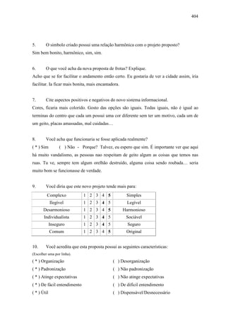 404
5. O simbolo criado possui uma relação harmônica com o projeto proposto?
Sim bem bonito, harmônico, sim, sim.
6. O que você acha da nova proposta de frotas? Explique.
Acho que se for facilitar o andamento então certo. Eu gostaria de ver a cidade assim, iria
facilitar. Ia ficar mais bonita, mais encantadora.
7. Cite aspectos positivos e negativos do novo sistema informacional.
Cores, ficaria mais colorido. Gosto das opções são iguais. Todas iguais, não é igual ao
terminas do centro que cada um possui uma cor diferente sem ter um motivo, cada um de
um geito, placas amassadas, mal cuidadas…
8. Você acha que funcionaria se fosse aplicada realmente?
( * ) Sim ( ) Não - Porque? Talvez, eu espero que sim. É importante ver que aqui
há muito vandalismo, as pessoas nao respeitam de geito algum as coisas que temos nas
ruas. Tu ve, sempre tem algum orelhão destruído, alguma coisa sendo roubada… seria
muito bom se funcionasse de verdade.
9. Você diria que este novo projeto tende mais para:
Complexo 1 2 3 4 5 Simples
Ilegível 1 2 3 4 5 Legível
Desarmonioso 1 2 3 4 5 Harmonioso
Individualista 1 2 3 4 5 Sociável
Inseguro 1 2 3 4 5 Seguro
Comum 1 2 3 4 5 Original
10. Você acredita que esta proposta possui as seguintes características:
(Escolher uma por linha).
( * ) Organização ( ) Desorganização
( * ) Padronização ( ) Não padronização
( * ) Atinge expectativas ( ) Não atinge expectativas
( * ) De fácil entendimento ( ) De difícil entendimento
( * ) Útil ( ) Dispensável/Desnecessário
 