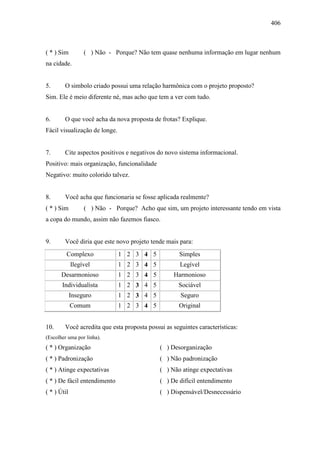 406
( * ) Sim ( ) Não - Porque? Não tem quase nenhuma informação em lugar nenhum
na cidade.
5. O simbolo criado possui uma relação harmônica com o projeto proposto?
Sim. Ele é meio diferente né, mas acho que tem a ver com tudo.
6. O que você acha da nova proposta de frotas? Explique.
Fácil visualização de longe.
7. Cite aspectos positivos e negativos do novo sistema informacional.
Positivo: mais organização, funcionalidade
Negativo: muito colorido talvez.
8. Você acha que funcionaria se fosse aplicada realmente?
( * ) Sim ( ) Não - Porque? Acho que sim, um projeto interessante tendo em vista
a copa do mundo, assim não fazemos fiasco.
9. Você diria que este novo projeto tende mais para:
Complexo 1 2 3 4 5 Simples
Ilegível 1 2 3 4 5 Legível
Desarmonioso 1 2 3 4 5 Harmonioso
Individualista 1 2 3 4 5 Sociável
Inseguro 1 2 3 4 5 Seguro
Comum 1 2 3 4 5 Original
10. Você acredita que esta proposta possui as seguintes características:
(Escolher uma por linha).
( * ) Organização ( ) Desorganização
( * ) Padronização ( ) Não padronização
( * ) Atinge expectativas ( ) Não atinge expectativas
( * ) De fácil entendimento ( ) De difícil entendimento
( * ) Útil ( ) Dispensável/Desnecessário
 
