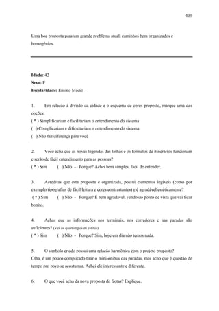 409
Uma boa proposta para um grande problema atual, caminhos bem organizados e
homogênios.
Idade: 42
Sexo: F
Escolaridade: Ensino Médio
1. Em relação à divisão da cidade e o esquema de cores proposto, marque uma das
opções:
( * ) Simplificariam e facilitariam o entendimento do sistema
( ) Complicariam e dificultariam o entendimento do sistema
( ) Não faz diferença para você
2. Você acha que as novas legendas das linhas e os formatos de itinerários funcionam
e serão de fácil entendimento para as pessoas?
( * ) Sim ( ) Não - Porque? Achei bem simples, fácil de entender.
3. Acreditas que esta proposta é organizada, possui elementos legíveis (como por
exemplo tipografias de fácil leitura e cores contrastantes) e é agradável estéticamente?
( * ) Sim ( ) Não - Porque? É bem agradável, vendo do ponto de vista que vai ficar
bonito.
4. Achas que as informações nos terminais, nos corredores e nas paradas são
suficientes? (Ver os quarto tipos de estilos)
( * ) Sim ( ) Não - Porque? Sim, hoje em dia não temos nada.
5. O simbolo criado possui uma relação harmônica com o projeto proposto?
Olha, é um pouco complicado tirar o mini-ônibus das paradas, mas acho que é questão de
tempo pro povo se acostumar. Achei ele interessante e diferente.
6. O que você acha da nova proposta de frotas? Explique.
 