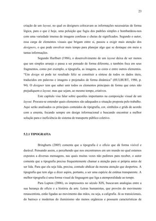 23
criação de um layout, no qual os designers colocavam as informações necessárias de forma
lógica, para o que é hoje, uma poluição que fugiu dos padrões simples e bombardeou-nos
com uma variedade imensa de imagens confusas e cheias de significados. Segundo o autor,
essa carga de elementos visuais que brigam entre si, passou a exigir mais atenção dos
designers, o que pode envolver mais tempo para planejar algo que se destaque em meio a
tantas informações.
Segundo Hurlburt (1986), o desenvolvimento de um layout deixa de ser menos
que um simples arranjo e passa a ser pensado de forma diferente, e também foca em seus
fragmentos, como por exemplo, a tipografia, as imagens, as cores e entre outros elementos.
“Um design só pode ter resultado feliz se constituir a síntese de todos os dados úteis,
traduzidos em palavras e imagens e projetados de forma dinâmica” (HULBURT, 1986, p.
94). O designer tem que saber unir todos os elementos principais de forma que estes não
prejudiquem o layout, mas que sejam, ao mesmo tempo, criativos.
Este capítulo visa falar sobre questões importantes na composição visual de um
layout. Procura-se entender quais elementos são adequados a situação proposta pelo trabalho.
Aqui serão analisados os principais conteúdos de tipografia, cor, símbolos e grids de acordo
com a ementa, focando sempre em design informacional e buscando encontrar a melhor
solução para e ineficiência do sistema de transporte público coletivo.
5.2.1 TIPOGRAFIA
Bringhurts (2005) comenta que a tipografia é o ofício que dá forma visível e
durável. Pensando assim, e percebendo que nos encontramos em um mundo no qual estamos
expostos a diversas mensagens, nas quais muitas vezes não pedimos para receber, o autor
comenta que a tipografia precisa frequentemente chamar a atenção para si própria antes de
ser lida. Para que ela seja lida, precisa, contudo abdicar da mesma atenção que despertou. A
tipografia que tem algo a dizer aspira, portanto, a ser uma espécie de estátua transparente. A
melhor tipografia é uma forma visual de linguagem que liga a atemporalidade ao tempo.
Para Lupton (2006), os impressores no século XIX, buscavam analogias entre a
sua herança de ofício e a história da arte. Letras humanistas, que provém do movimento
renascentista, estão ligadas ao movimento das mãos, ou seja, a caligrafia. Já as transicionais,
do barroco e modernas do iluminismo são menos orgânicas e possuem características de
 
