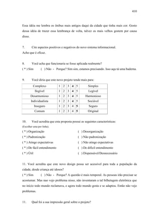 410
Essa idéia me lembra os ônibus mais antigos daqui da cidade que tinha mais cor. Gosto
dessa idéia de trazer essa lembrança de volta, talvez os mais velhos gostem por causa
disso.
7. Cite aspectos positivos e negativos do novo sistema informacional.
Acho que é eficaz.
8. Você acha que funcionaria se fosse aplicada realmente?
( * ) Sim ( ) Não - Porque? Sim sim, estamos precisando. Isso aqu tá uma baderna.
9. Você diria que este novo projeto tende mais para:
Complexo 1 2 3 4 5 Simples
Ilegível 1 2 3 4 5 Legível
Desarmonioso 1 2 3 4 5 Harmonioso
Individualista 1 2 3 4 5 Sociável
Inseguro 1 2 3 4 5 Seguro
Comum 1 2 3 4 5 Original
10. Você acredita que esta proposta possui as seguintes características:
(Escolher uma por linha).
( * ) Organização ( ) Desorganização
( * ) Padronização ( ) Não padronização
( * ) Atinge expectativas ( ) Não atinge expectativas
( * ) De fácil entendimento ( ) De difícil entendimento
( * ) Útil ( ) Dispensável/Desnecessário
11. Você acredita que este novo design possa ser acessível para toda a população da
cidade, desde criança até idosos?
( * ) Sim ( ) Não - Porque? A questão é mais temporal. As pessoas irão precisar se
acostumar. Mas nao vejo problema nisso, não inventaram a tal bilhetagem eletrônica que
no início todo mundo reclamava, e agora todo mundo gosta e se adaptou. Então não vejo
problemas.
11. Qual foi a sua impressão geral sobre o projeto?
 