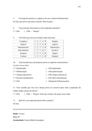 412
7. Cite aspectos positivos e negativos do novo sistema informacional.
Só acho que talvez seja muito colorido. Mas eu gosto.
8. Você acha que funcionaria se fosse aplicada realmente?
( * ) Sim ( ) Não - Porque?
9. Você diria que este novo projeto tende mais para:
Complexo 1 2 3 4 5 Simples
Ilegível 1 2 3 4 5 Legível
Desarmonioso 1 2 3 4 5 Harmonioso
Individualista 1 2 3 4 5 Sociável
Inseguro 1 2 3 4 5 Seguro
Comum 1 2 3 4 5 Original
10. Você acredita que esta proposta possui as seguintes características:
(Escolher uma por linha).
( * ) Organização ( ) Desorganização
( * ) Padronização ( ) Não padronização
( * ) Atinge expectativas ( ) Não atinge expectativas
( * ) De fácil entendimento ( ) De difícil entendimento
( * ) Útil ( ) Dispensável/Desnecessário
11. Você acredita que este novo design possa ser acessível para toda a população da
cidade, desde criança até idosos?
( * ) Sim ( ) Não - Porque? Acho que crianças vão gostar mais ainda.
11. Qual foi a sua impressão geral sobre o projeto?
Foi boa.
Idade: 18 anos
Sexo: M
Escolaridade: Ensino Médio Incompleto
 