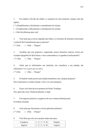 413
1. Em relação à divisão da cidade e o esquema de cores proposto, marque uma das
opções:
( * ) Simplificariam e facilitariam o entendimento do sistema
( ) Complicariam e dificultariam o entendimento do sistema
( ) Não faz diferença para você
2. Você acha que as novas legendas das linhas e os formatos de itinerários funcionam
e serão de fácil entendimento para as pessoas?
( * ) Sim ( ) Não - Porque?
3. Acreditas que esta proposta é organizada, possui elementos legíveis (como por
exemplo tipografias de fácil leitura e cores contrastantes) e é agradável estéticamente?
( * ) Sim ( ) Não - Porque?
4. Achas que as informações nos terminais, nos corredores e nas paradas são
suficientes? (Ver os quarto tipos de estilos)
( * ) Sim ( ) Não - Porque?
5. O simbolo criado possui uma relação harmônica com o projeto proposto?
Sim é harmonioso. Lembra rotação. Tem a ver com transporte.
6. O que você acha da nova proposta de frotas? Explique.
Sim, gosto das cores. Proposta diferente, é legal.
7. Cite aspectos positivos e negativos do novo sistema informacional.
Os ônibus coloridos.
8. Você acha que funcionaria se fosse aplicada realmente?
( * ) Sim ( ) Não - Porque?
9. Você diria que este novo projeto tende mais para:
Complexo 1 2 3 4 5 Simples
Ilegível 1 2 3 4 5 Legível
 