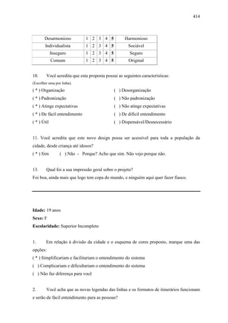 414
Desarmonioso 1 2 3 4 5 Harmonioso
Individualista 1 2 3 4 5 Sociável
Inseguro 1 2 3 4 5 Seguro
Comum 1 2 3 4 5 Original
10. Você acredita que esta proposta possui as seguintes características:
(Escolher uma por linha).
( * ) Organização ( ) Desorganização
( * ) Padronização ( ) Não padronização
( * ) Atinge expectativas ( ) Não atinge expectativas
( * ) De fácil entendimento ( ) De difícil entendimento
( * ) Útil ( ) Dispensável/Desnecessário
11. Você acredita que este novo design possa ser acessível para toda a população da
cidade, desde criança até idosos?
( * ) Sim ( ) Não - Porque? Acho que sim. Não vejo porque não.
13. Qual foi a sua impressão geral sobre o projeto?
Foi boa, ainda mais que logo tem copa do mundo, e ninguém aqui quer fazer fiasco.
Idade: 19 anos
Sexo: F
Escolaridade: Superior Incompleto
1. Em relação à divisão da cidade e o esquema de cores proposto, marque uma das
opções:
( * ) Simplificariam e facilitariam o entendimento do sistema
( ) Complicariam e dificultariam o entendimento do sistema
( ) Não faz diferença para você
2. Você acha que as novas legendas das linhas e os formatos de itinerários funcionam
e serão de fácil entendimento para as pessoas?
 