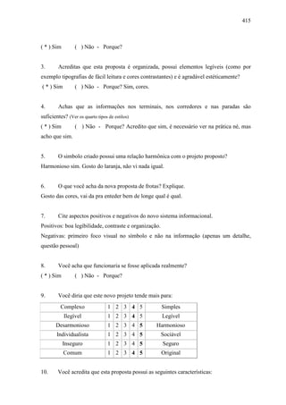 415
( * ) Sim ( ) Não - Porque?
3. Acreditas que esta proposta é organizada, possui elementos legíveis (como por
exemplo tipografias de fácil leitura e cores contrastantes) e é agradável estéticamente?
( * ) Sim ( ) Não - Porque? Sim, cores.
4. Achas que as informações nos terminais, nos corredores e nas paradas são
suficientes? (Ver os quarto tipos de estilos)
( * ) Sim ( ) Não - Porque? Acredito que sim, é necessário ver na prática né, mas
acho que sim.
5. O simbolo criado possui uma relação harmônica com o projeto proposto?
Harmonioso sim. Gosto do laranja, não vi nada igual.
6. O que você acha da nova proposta de frotas? Explique.
Gosto das cores, vai da pra enteder bem de longe qual é qual.
7. Cite aspectos positivos e negativos do novo sistema informacional.
Positivos: boa legibilidade, contraste e organização.
Negativas: primeiro foco visual no símbolo e não na informação (apenas um detalhe,
questão pessoal)
8. Você acha que funcionaria se fosse aplicada realmente?
( * ) Sim ( ) Não - Porque?
9. Você diria que este novo projeto tende mais para:
Complexo 1 2 3 4 5 Simples
Ilegível 1 2 3 4 5 Legível
Desarmonioso 1 2 3 4 5 Harmonioso
Individualista 1 2 3 4 5 Sociável
Inseguro 1 2 3 4 5 Seguro
Comum 1 2 3 4 5 Original
10. Você acredita que esta proposta possui as seguintes características:
 