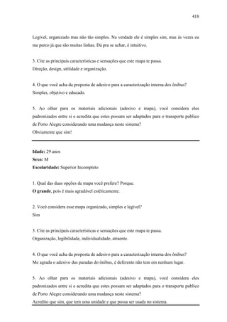 418
Legível, organizado mas não tão simples. Na verdade ele é simples sim, mas às vezes eu
me perco já que são muitas linhas. Dá pra se achar, é intuitivo.
3. Cite as principais características e sensações que este mapa te passa.
Direção, design, utilidade e organização.
4. O que você acha da proposta de adesivo para a caracterização interna dos ônibus?
Simples, objetivo e educado.
5. Ao olhar para os materiais adicionais (adesivo e mapa), você considera eles
padronizados entre si e acredita que estes possam ser adaptados para o transporte publico
de Porto Alegre considerando uma mudança neste sistema?
Obviamente que sim!
Idade: 29 anos
Sexo: M
Escolaridade: Superior Incompleto
1. Qual das duas opções de mapa você prefere? Porque.
O grande, pois é mais agradável estéticamente.
2. Você considera esse mapa organizado, simples e legível?
Sim
3. Cite as principais características e sensações que este mapa te passa.
Organização, legibilidade, individualidade, atraente.
4. O que você acha da proposta de adesivo para a caracterização interna dos ônibus?
Me agrada o adesivo das paradas do ônibus, é deferente não tem em nenhum lugar.
5. Ao olhar para os materiais adicionais (adesivo e mapa), você considera eles
padronizados entre si e acredita que estes possam ser adaptados para o transporte publico
de Porto Alegre considerando uma mudança neste sistema?
Acredito que sim, que tem uma unidade e que possa ser usada no sistema.
 