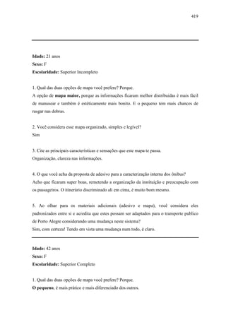 419
Idade: 21 anos
Sexo: F
Escolaridade: Superior Incompleto
1. Qual das duas opções de mapa você prefere? Porque.
A opção de mapa maior, porque as informações ficaram melhor distribuidas é mais fácil
de manusear e também é estéticamente mais bonito. E o pequeno tem mais chances de
rasgar nas dobras.
2. Você considera esse mapa organizado, simples e legível?
Sim
3. Cite as principais características e sensações que este mapa te passa.
Organização, clareza nas informações.
4. O que você acha da proposta de adesivo para a caracterização interna dos ônibus?
Acho que ficaram super boas, remetendo a organização da instituição e preocupação com
os passageiros. O itinerário discriminado ali em cima, é muito bom mesmo.
5. Ao olhar para os materiais adicionais (adesivo e mapa), você considera eles
padronizados entre si e acredita que estes possam ser adaptados para o transporte publico
de Porto Alegre considerando uma mudança neste sistema?
Sim, com certeza! Tendo em vista uma mudança num todo, é claro.
Idade: 42 anos
Sexo: F
Escolaridade: Superior Completo
1. Qual das duas opções de mapa você prefere? Porque.
O pequeno, é mais prático e mais diferenciado dos outros.
 