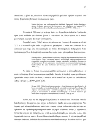 24
abstratismo. A partir daí, estudiosos e críticos tipográficos passaram a propor esquemas com
intuito de captar melhor as diversidades deste meio.
Muitas das fontes que conhecemos hoje, incluindo Garamond, Bembo, Palatino, e
Jenson, herdaram seus nomes de impressores que trabalharam nos séculos XV e
XVI. Essas fontes são conhecidas como humanistas (LUPTON, 2006, p.15).
Por mais de 500 anos a criação de fontes era de produção industrial. Muitos dos
tipos eram moldados em chumbo, porém o crescimento da criação destes só se tornou
possível com o advento dos microcomputadores.
Segundo Lupton (2006), com o crescimento do consumo de massas no século
XIX e a industrialização, veio a explosão da propaganda – uma nova maneira de se
comunicar que exigia uma nova adaptação nas formas de manipulação da tipografia. Já no
início dos anos 90, o design digital passou a abrir portas para a integração de diversos meios.
Fontes grandes e pesadas foram feitas com a distorção dos elementos anatômicos das
letras clássicas. Fontes com altura, largura e profundidade assombrosas apareceram:
expandidas, contraídas, sombreadas, vazadas, engordadas, lapidadas e floreadas. As
serifas deixaram de ser acabamento para tornarem-se estruturas independentes e a
tensão vertical das letras tradicionais enveredou pos novos caminhos (LUPTON,
2006, p.21).
Ao optar por fontes, os designers gráficos consideram as conotações atuais e o
contexto histórico delas, bem como suas qualidades formais. A função é buscar combinações
apropriadas entre o estilo das letras, a situação social específica e a parte do conteúdo que
define o projeto (LUPTON, 2006, p.30).
No ano 2000, Tobias Frere-Jones apresentou a fonte Gotham, cujo desenho deriva de
letras encontradas no terminal de ônibus da autoridade portuária de Nova Iorque. Ela
expressa uma atitude direta e utilitária que persiste ao lado de estéticas como o
grunge, o neo-futurismo, as paródias da cultura pop e os revivals históricos que
fazem parte da tipografia contemporânea. (LUPTON, 2006, p.30)
Porém, hoje me dia, a tipografia é produzida de maneira mais sofisticada, sem que
haja limitações de recursos, mas apenas as limitações ligadas as nossas expectativas. Não
importa qual seja a relação com o texto, fotos e mapas, porque muitas vezes eles precisam ser
agrupados em separado porque requerem tintas ou papéis diferentes, ou seja, a organização
formal de uma arte em tipografia, não se dá apenas pela relação que tem entre si, mas pela
importância que tem através de uma hierarquia definida previamente. A página tipográfica é
um mapa da mente, é também frequentemente considerada um mapa da ordem social da qual
 