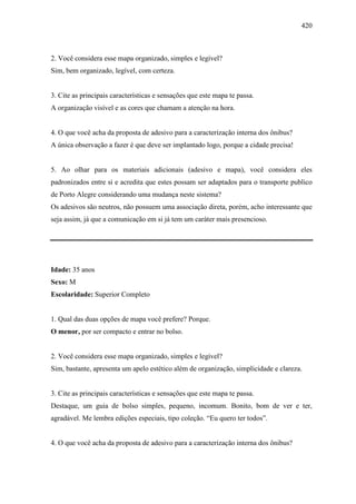 420
2. Você considera esse mapa organizado, simples e legível?
Sim, bem organizado, legível, com certeza.
3. Cite as principais características e sensações que este mapa te passa.
A organização visível e as cores que chamam a atenção na hora.
4. O que você acha da proposta de adesivo para a caracterização interna dos ônibus?
A única observação a fazer é que deve ser implantado logo, porque a cidade precisa!
5. Ao olhar para os materiais adicionais (adesivo e mapa), você considera eles
padronizados entre si e acredita que estes possam ser adaptados para o transporte publico
de Porto Alegre considerando uma mudança neste sistema?
Os adesivos são neutros, não possuem uma associação direta, porém, acho interessante que
seja assim, já que a comunicação em si já tem um caráter mais presencioso.
Idade: 35 anos
Sexo: M
Escolaridade: Superior Completo
1. Qual das duas opções de mapa você prefere? Porque.
O menor, por ser compacto e entrar no bolso.
2. Você considera esse mapa organizado, simples e legível?
Sim, bastante, apresenta um apelo estético além de organização, simplicidade e clareza.
3. Cite as principais características e sensações que este mapa te passa.
Destaque, um guia de bolso simples, pequeno, incomum. Bonito, bom de ver e ter,
agradável. Me lembra edições especiais, tipo coleção. “Eu quero ter todos”.
4. O que você acha da proposta de adesivo para a caracterização interna dos ônibus?
 