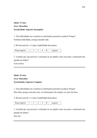 428
Idade: 27 anos
Sexo: Masculino
Escolaridade: Superior Incompleto
1. Tens dificuldades em visualizar as informações presentes na placa? Porque?
Nenhuma dificildade, consigo entender tudo.
2. Dê uma nota de 1 a 5 para a legibilidade desta placa:
Pouco legível 1 2 3 4 5 Legível
3. Acredita que seja possível a utilização de um padrão como este para a sinalização das
paradas de ônibus?
Com certeza.
Idade: 22 anos
Sexo: Masculino
Escolaridade: Superior Completo
1. Tens dificuldades em visualizar as informações presentes na placa? Porque?
Não tenho, porque está tudo claro. As informações são simples, as cores são boas.
2. Dê uma nota de 1 a 5 para a legibilidade desta placa:
Pouco legível 1 2 3 4 5 Legível
3. Acredita que seja possível a utilização de um padrão como este para a sinalização das
paradas de ônibus?
Sim sim.
 