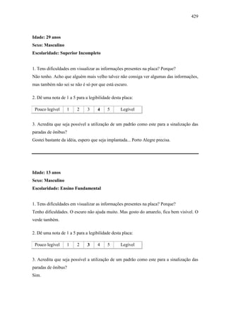 429
Idade: 29 anos
Sexo: Masculino
Escolaridade: Superior Incompleto
1. Tens dificuldades em visualizar as informações presentes na placa? Porque?
Não tenho. Acho que alguém mais velho talvez não consiga ver algumas das informações,
mas também não sei se não é só por que está escuro.
2. Dê uma nota de 1 a 5 para a legibilidade desta placa:
Pouco legível 1 2 3 4 5 Legível
3. Acredita que seja possível a utilização de um padrão como este para a sinalização das
paradas de ônibus?
Gostei bastante da idéia, espero que seja implantada... Porto Alegre precisa.
Idade: 13 anos
Sexo: Masculino
Escolaridade: Ensino Fundamental
1. Tens dificuldades em visualizar as informações presentes na placa? Porque?
Tenho dificuldades. O escuro não ajuda muito. Mas gosto do amarelo, fica bem visível. O
verde também.
2. Dê uma nota de 1 a 5 para a legibilidade desta placa:
Pouco legível 1 2 3 4 5 Legível
3. Acredita que seja possível a utilização de um padrão como este para a sinalização das
paradas de ônibus?
Sim.
 