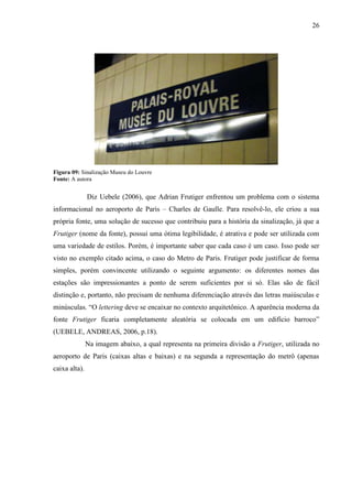 26
Figura 09: Sinalização Museu do Louvre
Fonte: A autora
Diz Uebele (2006), que Adrian Frutiger enfrentou um problema com o sistema
informacional no aeroporto de Paris – Charles de Gaulle. Para resolvê-lo, ele criou a sua
própria fonte, uma solução de sucesso que contribuiu para a história da sinalização, já que a
Frutiger (nome da fonte), possui uma ótima legibilidade, é atrativa e pode ser utilizada com
uma variedade de estilos. Porém, é importante saber que cada caso é um caso. Isso pode ser
visto no exemplo citado acima, o caso do Metro de Paris. Frutiger pode justificar de forma
simples, porém convincente utilizando o seguinte argumento: os diferentes nomes das
estações são impressionantes a ponto de serem suficientes por si só. Elas são de fácil
distinção e, portanto, não precisam de nenhuma diferenciação através das letras maiúsculas e
minúsculas. “O lettering deve se encaixar no contexto arquitetônico. A aparência moderna da
fonte Frutiger ficaria completamente aleatória se colocada em um edifício barroco”
(UEBELE, ANDREAS, 2006, p.18).
Na imagem abaixo, a qual representa na primeira divisão a Frutiger, utilizada no
aeroporto de Paris (caixas altas e baixas) e na segunda a representação do metrô (apenas
caixa alta).
 
