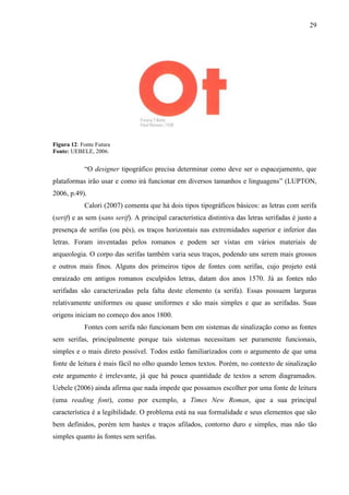 29
Figura 12: Fonte Futura
Fonte: UEBELE, 2006.
“O designer tipográfico precisa determinar como deve ser o espacejamento, que
plataformas irão usar e como irá funcionar em diversos tamanhos e linguagens” (LUPTON,
2006, p.49).
Calori (2007) comenta que há dois tipos tipográficos básicos: as letras com serifa
(serif) e as sem (sans serif). A principal característica distintiva das letras serifadas é justo a
presença de serifas (ou pés), os traços horizontais nas extremidades superior e inferior das
letras. Foram inventadas pelos romanos e podem ser vistas em vários materiais de
arqueologia. O corpo das serifas também varia seus traços, podendo uns serem mais grossos
e outros mais finos. Alguns dos primeiros tipos de fontes com serifas, cujo projeto está
enraizado em antigos romanos esculpidos letras, datam dos anos 1570. Já as fontes não
serifadas são caracterizadas pela falta deste elemento (a serifa). Essas possuem larguras
relativamente uniformes ou quase uniformes e são mais simples e que as serifadas. Suas
origens iniciam no começo dos anos 1800.
Fontes com serifa não funcionam bem em sistemas de sinalização como as fontes
sem serifas, principalmente porque tais sistemas necessitam ser puramente funcionais,
simples e o mais direto possível. Todos estão familiarizados com o argumento de que uma
fonte de leitura é mais fácil no olho quando lemos textos. Porém, no contexto de sinalização
este argumento é irrelevante, já que há pouca quantidade de textos a serem diagramados.
Uebele (2006) ainda afirma que nada impede que possamos escolher por uma fonte de leitura
(uma reading font), como por exemplo, a Times New Roman, que a sua principal
característica é a legibilidade. O problema está na sua formalidade e seus elementos que são
bem definidos, porém tem hastes e traços afilados, contorno duro e simples, mas não tão
simples quanto às fontes sem serifas.
 