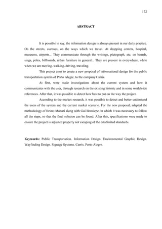 172
ABSTRACT
It is possible to say, the information design is always present in our daily practice.
On the streets, avenues, on the ways which we travel. At shopping centers, hospital,
museums, airports... They communicate through the writings, pictograph, etc, on boards,
sings, poles, billboards, urban furniture in general... They are present in everywhere, while
when we are moving, walking, driving, traveling.
This project aims to create a new proposal of informational design for the public
transportation system of Porto Alegre, to the company Carris.
At first, were made investigations about the current system and how it
communicates with the user, through research on the existing historic and in some worldwide
references. After that, it was possible to detect how best to put on the way the project.
According to the market research, it was possible to detect and better understand
the users of the system and the current market scenario. For the new proposal, adapted the
methodology of Bruno Munari along with Gui Bonsiepe, in which it was necessary to follow
all the steps, so that the final solution can be found. After this, specifications were made to
ensure the project is adjusted properly not escaping of the established standards.
Keywords: Public Transportation. Information Design. Environmental Graphic Design.
Wayfinding Design. Signage Systems. Carris. Porto Alegre.
 