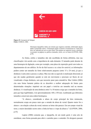 32
Figura 15: Aeroporto de Stuttgart
Fonte: UEBELE, 2006.
Hierarquia tipográfica indica um sistema que organiza conteúdo, enfatizando alguns
dados e preterindo outros. A hierarquia ajuda os leitores a localizarem-se. Cada nível
deve ser indicado por um ou mais sinais. Eles podem ser espaciais (recuo, entrelinha
ou posição na página) ou gráficos (tamanho, estilo, cor ou fonte) (LUPTON, 2006,
p.94).
As fontes, estilos e tamanhos não são escolhidas de forma arbitrária, mas sua
classificação é de acordo com a importância de cada elemento. O tamanho pode denotar de
uma hierarquia de digitação, como por exemplo, uma placa de exposição geral com todos os
departamentos de um edifício. Se for de fácil acesso e se a área for sensível, as informações
podem conter um tamanho de fonte relativamente pequeno (entre 15 e 24 mm), já que a
distância é curta entre a pessoa e a placa. Mas isso não se equivale à sinalização direcional, já
que são usadas geralmente quando se está em movimento e precisam ser fáceis de ser
visualizada a longa distância, sem que necessite parar para entendê-la. Mas Uebele (2006)
cita uma forma bastante prática de se descobrir a melhor adequação de fontes para
determinadas situações: imprimir em um papel e testá-las em tamanho real na mesma
distância. A visualização de uma distância entre 5 a 10 metros exige que o tamanho da fonte,
para que haja legibilidade, é de aproximadamente 100 a 150 mm. Lembrando que diferentes
tamanhos conservam uma ordem hierárquica.
“A altura-x, considerada a altura do corpo principal da letra minúscula,
normalmente ocupa um pouco mais que a metade da altura de versal. Quanto maior for a
altura-x em relação a altura da versal, maiores as letras irão parecer. Em um campo visual de
texto, a maior densidade ocorre entre a linha de base e o topo da altura-x.” (LUPTON, 2006,
p.35).
Lupton (2006) comenta que, a tipografia, de um modo geral, é uma arte de
emoldurar, uma forma pensada para abrir o caminho para o conteúdo. Os designers passam
 