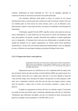 34
contraste, modificação do fundo (utilização de “box” em cor chapada), aplicação de
contornos nas letras ou até mesmo acrescentar uma sombra deslocada.
Usar tamanhos diferentes pode ajudar ao leitor ou usuário de um sistema
informacional a dar-se conta de quais são os pontos por onde irá começar a leitura. Claro que
isso também pode ser feito através de outras técnicas como o uso de diferentes cores,
deslocamentos, negrito e outros tipos de letras. Isso pode ser considerado como hierarquia de
informações.
A hierarquia, segundo Newark (2007), significa colocar certas palavras antes que
outras, destacando-as. É muito difícil que um texto possa ser escrito sem hierarquia, ainda
mais, peças gráficas. Ela prende a atenção, destruindo uma seqüência e criando significados
novos e inesperados. A hierarquia dá-se tanto por uma diferenciação no tamanho de fonte,
quando por destaque de cor, negrito, espaçamento, etc. Porém, apesar dessas grandiosas
características, o design mais convencional ainda possui predominância e deve ser adaptado,
no caso, se falarmos em uma língua estrangeira, precisamos distingui-la das outras.
5.2.1.1.2 Espaço entre letras e entre palavras
Espaçamento entre letras, ou letterspacing é o espaço entre as letras em uma palavra.
Muitas fontes são desenhadas em um padrão conhecida como “normal” que é a
indicação de espaçamento zero, conhecida como “nem muito grande nem pequena.”
(CALORI, 2007, p112).
Espaçamentos devem ser confortáveis de se ler e dependem além do espaço entre
elas, do branco interior de cada uma delas. Comenta Martins (2008), que quanto menor for o
branco interior, menor deve ser o espaço entre cada letra e vice-versa. Quando as letras são
vistas de muito longe, como uma placa de trânsito, elas parecem ser muito pequenas, então
nesse caso, é importante isolarmos cada letra uma da outra com espaços maiores, porque
além de aumentar o espaço entre as letras será necessário aumentar o espaço entre as
palavras.
O padrão de espaçamento de fontes não deve ser utilizado sempre. É necessário
um estudo de letras para definir qual o tratamento adequado para cada tipo de sinalização.
“Geralmente, após definirmos um padrão, este deve ser utilizado de forma consciente para
promover a unidade visual corretamente” (CALORI, 2007, p.112).
 