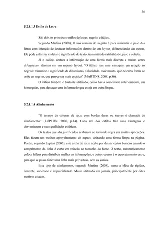36
5.2.1.1.3 Estilo de Letra
São dois os principais estilos de letras: negrito e itálico.
Segundo Martins (2008), O uso comum do negrito é para aumentar o peso das
letras com intenção de destacar informações dentro de um layout¸ diferenciando das outras.
Ele pode enfatizar e afetar o significado do texto, transmitindo estabilidade, peso e solidez.
Já o itálico, destaca a informação de uma forma mais discreta e muitas vezes
diferenciam idiomas em um mesmo layout. “O itálico tem uma vantagem em relação ao
negrito: transmite o significado de dinamismo, velocidade, movimento, que de certa forma se
opõe ao negrito, que parece ser mais estático” (MARTINS, 2008, p.86).
O itálico também é bastante utilizado, como havia comentado anteriormente, em
hierarquias, para destacar uma informação que esteja em outra língua.
5.2.1.1.4 Alinhamento
“O arranjo de colunas de texto com bordas duras ou suaves é chamado de
alinhamento” (LUPTON, 2006, p.84). Cada um dos estilos traz suas vantagens e
desvantagens e suas qualidades estéticas.
Os textos que são justificados acabaram se tornando regra em muitas aplicações.
Eles fazem um melhor aproveitamento do espaço deixando uma forma limpa na página.
Porém, segundo Lupton (2006), este estilo de texto acaba por deixar certos buracos quando o
comprimento da linha é curto em relação ao tamanho da fonte. O texto, automaticamente
coloca hífens para distribuir melhor as informações, e outro recurso é o espacejamento entre,
para que se possa fazer uma linha mais proveitosa, sem os vazios.
Este tipo de alinhamento, segundo Martins (2008), passa a idéia de rigidez,
controle, seriedade e imparcialidade. Muito utilizado em jornais, principalmente por estes
motivos citados.
 