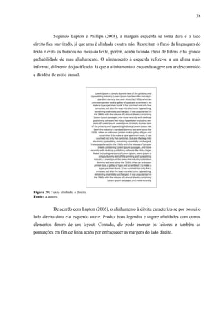 38
Segundo Lupton e Phillips (2008), a margem esquerda se torna dura e o lado
direito fica suavizado, já que uma é alinhada e outra não. Respeitam o fluxo da linguagem do
texto e evita os buracos no meio do texto, porém, acaba ficando cheia de hífens e há grande
probabilidade de mau alinhamento. O alinhamento à esquerda refere-se a um clima mais
informal, diferente do justificado. Já que o alinhamento a esquerda sugere um ar descontraído
e dá idéia de estilo casual.
Figura 20: Texto alinhado a direita
Fonte: A autora
De acordo com Lupton (2006), o alinhamento à direita caracteriza-se por possui o
lado direito duro e o esquerdo suave. Produz boas legendas e sugere afinidades com outros
elementos dentro de um layout. Contudo, ele pode enervar os leitores e também as
pontuações em fim de linha acaba por enfraquecer as margens do lado direito.
 