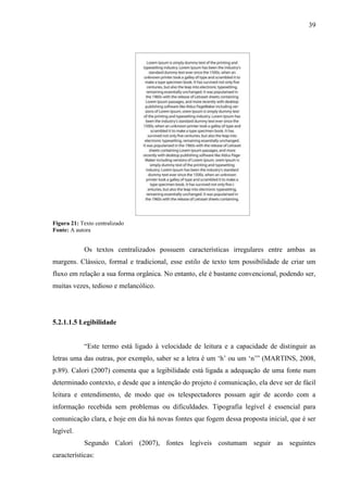 39
Figura 21: Texto centralizado
Fonte: A autora
Os textos centralizados possuem características irregulares entre ambas as
margens. Clássico, formal e tradicional, esse estilo de texto tem possibilidade de criar um
fluxo em relação a sua forma orgânica. No entanto, ele é bastante convencional, podendo ser,
muitas vezes, tedioso e melancólico.
5.2.1.1.5 Legibilidade
“Este termo está ligado à velocidade de leitura e a capacidade de distinguir as
letras uma das outras, por exemplo, saber se a letra é um „h‟ ou um „n‟” (MARTINS, 2008,
p.89). Calori (2007) comenta que a legibilidade está ligada a adequação de uma fonte num
determinado contexto, e desde que a intenção do projeto é comunicação, ela deve ser de fácil
leitura e entendimento, de modo que os telespectadores possam agir de acordo com a
informação recebida sem problemas ou dificuldades. Tipografia legível é essencial para
comunicação clara, e hoje em dia há novas fontes que fogem dessa proposta inicial, que é ser
legível.
Segundo Calori (2007), fontes legíveis costumam seguir as seguintes
características:
 