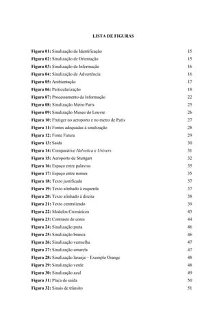LISTA DE FIGURAS
Figura 01: Sinalização de Identificação 15
Figura 02: Sinalização de Orientação 15
Figura 03: Sinalização de Informação 16
Figura 04: Sinalização de Advertência 16
Figura 05: Ambientação 17
Figura 06: Particularização 18
Figura 07: Processamento da Informação 22
Figura 08: Sinalização Metro Paris 25
Figura 09: Sinalização Museu do Louvre 26
Figura 10: Frutiger no aeroporto e no metro de Paris 27
Figura 11: Fontes adequadas à sinalização 28
Figura 12: Fonte Futura 29
Figura 13: Saída 30
Figura 14: Comparativo Helvetica e Univers 31
Figura 15: Aeroporto de Stuttgart 32
Figura 16: Espaço entre palavras 35
Figura 17: Espaço entre nomes 35
Figura 18: Texto justificado 37
Figura 19: Texto alinhado à esquerda 37
Figura 20: Texto alinhado à direita 38
Figura 21: Texto centralizado 39
Figura 22: Modelos Cromáticos 43
Figura 23: Contraste de cores 44
Figura 24: Sinalização preta 46
Figura 25: Sinalização branca 46
Figura 26: Sinalização vermelha 47
Figura 27: Sinalização amarela 47
Figura 28: Sinalização laranja – Exemplo Orange 48
Figura 29: Sinalização verde 48
Figura 30: Sinalização azul 49
Figura 31: Placa de saída 50
Figura 32: Sinais de trânsito 51
 