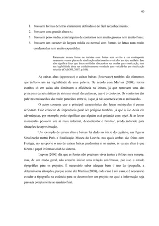 40
1. Possuem formas de letras claramente definidas e de fácil reconhecimento;
2. Possuem uma grande altura-x;
3. Possuem peso médio, com larguras de contornos nem muito grossas nem muito finas;
4. Possuem um caracter de largura média ou normal com formas de letras nem muito
condensadas nem muito expandidas.
Raramente vemos livros ou revistas com fontes sem serifas e em contraponto
raramente vemos placas de sinalização relacionadas a veículos em tipo serifada. Isso
não significa dizer que letras serifadas não podem ser usadas para sinalização, mas
sua legibilidade deve ser cuidadosamente estudada para veiculá-las em sinalização
veicular (CALORI, 2007, p.108).
As caixas altas (uppercase) e caixas baixas (lowercase) também são elementos
que influenciam na legibilidade de uma palavra. De acordo com Martins (2008), textos
escritos só em caixa alta diminuem a eficiência na leitura, já que removem uma das
principais características do sistema visual das palavras, que é o contorno. Os contornos das
palavras maiúsculas são muito parecidos entre si, o que já não acontece com as minúsculas.
O autor comenta que a principal característica das letras maiúsculas é passar
seriedade. Esse conceito de imponência pode ser perigoso também, já que o uso delas em
advertências, por exemplo, pode significar que alguém está gritando com você. Já as letras
minúsculas possuem um ar mais informal, descontraído e familiar, sendo indicado para
situações de aproximação.
Um exemplo de caixas altas e baixas foi dado no início do capítulo, nas figuras
Sinalização metro Paris e Sinalização Museu do Louvre, nas quais ambas são feitas com
Frutiger, no aeroporto o uso de caixas baixas predomina e no metro, as caixas altas é que
fazem o papel informacional do sistema.
Lupton (2006) diz que as fontes não precisam viver juntas e felizes para sempre,
mas, de um modo geral, não convém iniciar uma relação conflituosa, por isso o estudo
tipográfico para os projetos. É necessário saber adequar bem o uso da tipografia, a
determinadas situações, porque como diz Martins (2008), cada caso é um caso, e é necessário
estudar a tipografia na essência para se desenvolver um projeto no qual a informação seja
passada corretamente ao usuário final.
 