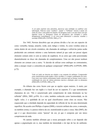 41
5.2.2 COR
A cor pode exprimir uma atmosfera, descrever uma realidade ou codificar uma
informação. Palavras como “sombrio”, “pardo” e “brilhante” trazem à mente um
clima de cores e uma paleta de relações. Os designers usam a cor para fazer com que
algumas coisas se destaquem (sinais de advertência, por exemplo) e outras
desapareçam (camuflagem). A cor serve para diferenciar e conectar, ressaltar e
esconder (PHILLIPS; LUPTON, 2008, p.71).
Em 1665, Newton descobriu que um prisma dividia a luz em um espectro de
cores: vermelho, laranja, amarelo, verde, azul, índigo e violeta. As cores vizinhas umas as
outras dentro de um círculo cromático, são chamadas de análogas e utilizá-las juntas acaba
produzindo um contraste mínimo e uma harmonia natural já que cada cor possui algum
elemento comum entre si com as outras da seqüência. Já as cores que estão posicionadas
diametralmente no disco são chamadas de complementares. Uma cor não possui nenhum
elemento em comum com a outra. “A decisão de utilizar cores análogas ou contrastantes,
afeta a energia visual e a atmosfera de qualquer composição” (PHILLIPS; LUPTON, 2008,
p.72).
Toda cor pode ser descrita em relação a um conjunto de atributos. Compreender
essas características pode ajudar a fazer escolhas e a compor combinações de cores.
Usar cores com valores contrastantes tende a precisar mais as formas, assim como a
combinação de cores de valores próximos suaviza a distinção entre os elementos
(PHILLIPS; LUPTON, 2008, p.74).
Os tributos das cores fazem com que as opções sejam maiores. A matiz, por
exemplo, o chamado hue em inglês é o local da cor no espectro. É o que normalmente
chamamos de cor. “Ele é caracterizado pelo comprimento de onda dominante na luz
refletida” (IIDA, 2005, p.476). Já o valor, também conhecido como luminosidade, ou do
inglês value, é a qualidade da cor na qual classificamos como clara ou escura. Não
esquecendo que a claridade depende da capacidade de reflexão de luz de uma determinada
superfície. De acordo com Phillips e Lupton (2008), o terceiro atributo das cores, a saturação,
ou também croma, é a pureza relativa da cor, neutralizando-se para o cinza. Iida (2005), diz
que é o que descrevemos como “pureza” da cor, já que é composta por um único
comprimento de onda.
Os autores também afirmam que a nossa percepção sobre a cor depende não
apenas a pigmentação em si, mas também da intensidade e do tipo de luz do ambiente.
 