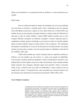 42
Muitas vezes percebemos a cor justamente devido ao ambiente e os outros elementos que o
compõe.
5.2.2.1 A cor
Uma cor sozinha não ajuda em sistemas de orientação, mas se ela está combinada
com uma forma ou elemento, o resultado ajuda a fixar a informação já que nós humanos
temos dificuldades de processar e registrar as cores. Quem afirma isso é Uebele (2007), que
também diz que as cores possuem associações históricas e culturais sendo elas diferentes em
cada país ao redor do mundo. Phillips e Lupton (2008) também ressaltam que, as cores
carregam diferentes conotações em diferentes sociedades. O branco representa pureza e
virgindade no ocidente, porém é considerada a cor da morte no oriente. O vermelho significa
perigo na cultura ocidental, alegria na cultura chinesa e ódio na japonesa. “Em sinalizações
de aeroportos, normalmente se vê uma cor de fonte preta em um fundo amarelo. Isso porque
amarelo serve para atrair a atenção e um lettering preto ajuda na visibilidade e torna fácil de
ler” (UEBELE, 2007, p64).
Uebele afirma também que o preto é bastante usado em superfícies luminosas e
brilhosas, mas não significa que seja atrativo, é a penas uma questão de legibilidade.
Lettering (que é composto apenas por tipografias e fontes) colorido pode ser decorativo, mas
também pode ter muito impacto e precisa ser usado com harmonia. Letras coloridas também
podem transmitir uma mensagem, indicando algum local específico. Porém é necessário
cuidar, já que o colorido, nesse caso, pode ser problemático e menos expressivo que um
simples preto e branco. “A sensação de luz e calor, associada com a forma dos objetos é um
dos elementos mais importantes na transmissão de informações” (IIDA, 2005, p.476).
5.2.2.2 Modelos Cromáticos
As superfícies absorvem ondas de luz e refletem outras em direção aos receptores de
cor (cones) de nossos olhos. A luz refletida é a luz que vemos. As verdadeiras cores
primárias da luz visível são o vermelho, o verde e o azul. O sistema luminoso é
chamado “aditivo” porque as três primárias juntas formam todos os matizes do
espectro. Os pigmentos absorvem mais luz do que refletem, tornando uma mistura
mais escura que as cores originais. À medida que novas cores são misturadas, menos
luz é refletida. Assim, os sistemas cromáticos baseados em pigmentos são chamados
“subtrativos” (PHILLIPS; LUPTON, 2008, p.76).
 