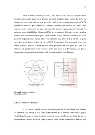 43
Esses sistemas comentados acima, nada mais são do que os chamados RGB
(sistema aditivo, para desenvolver projetos em tela), composto pelas inciais das cores em
inglês (red, green and blue, ou seja, vermelho, verde e azul, respectivamente) e o CMYK
(subtrativo, utilizado para impressão), composto também por iniciais das cores (cian,
magenta, yellow and black, ou seja, azul, magenta, amarelo e preto, respectivamente). No
primeiro, como diria Phillips e Lupton (2008), as porcentagens diferentes de luz vermelha,
verde e azul, combinam-se para gerar cores, sendo o branco formado quando as três cores
possuem força máxima e o preto não possui nenhuma luz, então, nada é emitido, já que a
superfície negra absorve toda a luz. Já o CMYK é o contrário. Um sistema de cores com
ciano, magenta, amarelo e preto que são ideais para produzir uma gama de cores, e é
chamado de quadricromia. Esse processo, como dito antes, é o de impressão, já que as
impressoras possuem chapas, uma com cada cor, que produz o resto da gama.
Figura 22: Modelos cromáticos
Fonte: IIDA (2005)
5.2.2.3. Visibilidade das cores
A cor chama a atenção quando possui um grau alto de visibilidade, que depende
do contraste e da pureza da cor. Iida (2005) comenta que o amarelo é uma cor de grande
visibilidade, tornando-se mais visível no momento em que é colocado em fundo de sua cor
complementar, o azul. Todas as cores tornam-se mais visíveis colocadas ao lado de suas
 