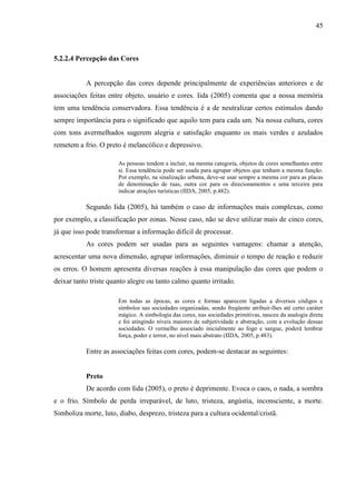 45
5.2.2.4 Percepção das Cores
A percepção das cores depende principalmente de experiências anteriores e de
associações feitas entre objeto, usuário e cores. Iida (2005) comenta que a nossa memória
tem uma tendência conservadora. Essa tendência é a de neutralizar certos estímulos dando
sempre importância para o significado que aquilo tem para cada um. Na nossa cultura, cores
com tons avermelhados sugerem alegria e satisfação enquanto os mais verdes e azulados
remetem a frio. O preto é melancólico e depressivo.
As pessoas tendem a incluir, na mesma categoria, objetos de cores semelhantes entre
si. Essa tendência pode ser usada para agrupar objetos que tenham a mesma função.
Por exemplo, na sinalização urbana, deve-se usar sempre a mesma cor para as placas
de denominação de ruas, outra cor para os direcionamentos e uma terceira para
indicar atrações turísticas (IIDA, 2005, p.482).
Segundo Iida (2005), há também o caso de informações mais complexas, como
por exemplo, a classificação por zonas. Nesse caso, não se deve utilizar mais de cinco cores,
já que isso pode transformar a informação difícil de processar.
As cores podem ser usadas para as seguintes vantagens: chamar a atenção,
acrescentar uma nova dimensão, agrupar informações, diminuir o tempo de reação e reduzir
os erros. O homem apresenta diversas reações à essa manipulação das cores que podem o
deixar tanto triste quanto alegre ou tanto calmo quanto irritado.
Em todas as épocas, as cores e formas aparecem ligadas a diversos códigos e
símbolos nas sociedades organizadas, sendo freqüente atribuir-lhes até certo caráter
mágico. A simbologia das cores, nas sociedades primitivas, nasceu da analogia direta
e foi atingindo níveis maiores de subjetividade e abstração, com a evolução dessas
sociedades. O vermelho associado inicialmente ao fogo e sangue, poderá lembrar
força, poder e terror, no nível mais abstrato (IIDA, 2005, p.483).
Entre as associações feitas com cores, podem-se destacar as seguintes:
Preto
De acordo com Iida (2005), o preto é deprimente. Evoca o caos, o nada, a sombra
e o frio. Símbolo de perda irreparável, de luto, tristeza, angústia, inconsciente, a morte.
Simboliza morte, luto, diabo, desprezo, tristeza para a cultura ocidental/cristã.
 