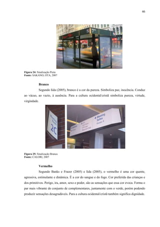46
Figura 24: Sinalização Preta
Fonte: SAKANO; OTA, 2007
Branco
Segundo Iida (2005), branco é a cor da pureza. Simboliza paz, inocência. Conduz
ao vácuo, ao vazio, à ausência. Para a cultura ocidental/cristã simboliza pureza, virtude,
virgindade.
Figura 25: Sinalização Branca
Fonte: CALORI, 2007
Vermelho
Segundo Banks e Frazer (2005) e Iida (2005), o vermelho é uma cor quente,
agressiva, estimulante e dinâmica. É a cor do sangue e do fogo. Cor preferida das crianças e
dos primitivos. Perigo, ira, amor, sexo e poder, são as sensações que essa cor evoca. Forma o
par mais vibrante do conjunto de complementares, juntamente com o verde, porém podendo
produzir sensações desagradáveis. Para a cultura ocidental/cristã também significa dignidade.
 