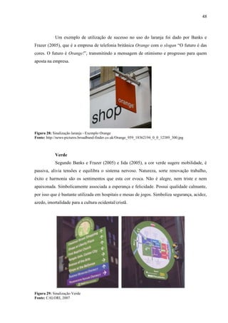 48
Um exemplo de utilização de sucesso no uso do laranja foi dado por Banks e
Frazer (2005), que é a empresa de telefonia britânica Orange com o slogan “O futuro é das
cores. O futuro é Orange!”, transmitindo a mensagem de otimismo e progresso para quem
aposta na empresa.
Figura 28: Sinalização laranja - Exemplo Orange
Fonte: http://news-pictures.broadband-finder.co.uk/Orange_959_18362194_0_0_12389_300.jpg
Verde
Segundo Banks e Frazer (2005) e Iida (2005), a cor verde sugere mobilidade, é
passiva, alivia tensões e equilibra o sistema nervoso. Natureza, sorte renovação trabalho,
êxito e harmonia são os sentimentos que esta cor evoca. Não é alegre, nem triste e nem
apaixonada. Simbolicamente associada a esperança e felicidade. Possui qualidade calmante,
por isso que é bastante utilizada em hospitais e mesas de jogos. Simboliza segurança, acidez,
azedo, imortalidade para a cultura ocidental/cristã.
Figura 29: Sinalização Verde
Fonte: CALORI, 2007
 