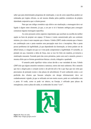 50
saber que para determinados programas de sinalização, o uso de cores específicas podem ser
ordenadas por órgãos oficiais, ou até mesmo ditadas pelos padrões cromáticos da própria
identidade corporativa que o cliente possui.
Para que um código cromático seja efetivo em sinalização, a mensagem deve ser
ligada à algum outro elemento, já que, a cor por si só é bastante ambígua para conseguir
comunicar alguma mensagem específica.
As cores possuem certos aspectos importantes que auxiliam na escolha da melhor
opção na hora de projetar um espaço. O branco é muito caracterizado pelo seu contraste
mínimo, já o cinza é mais maçante que o branco. Uebele (2007) ainda comenta que o branco
em combinação com o prata mantém uma percepção mais leve e incorpórea. Mas o prata
possui problemas de legibilidade, já que dependendo da iluminação, as letras podem ser de
difícil leitura, e o ângulo em que se é visto pode comprometer a legibilidade. O vermelho, se
pintado em aço, transmite a idéia de força, mas se isso for feito em madeira, já tornaria a
sinalização massante. Fazendo parte das cores primárias, junto com azul e amarelo, possui o
mesmo efeito que as formas geométricas básicas: círculo, triângulo e quadrado.
O amarelo pode significar várias coisas devido a sua variedade de tons. Uebele
(2007) diz que alguns amarelos remetem a natureza, outros são mais sedutores. Há o amarelo
que traz a alegria para o coração (como o do pôr-do-sol) e há o que faça que nos sinta que
precisamos de proteção (como o das placas de advertência). O azul conhecido como a cor
preferida dos clientes que buscam soluções em design informacional, deve ser
cuidadosamente vigiado, já que se utilizado em tom muito escuro, pode ser confundido com
o preto. O verde, como se pode ver abaixo, na Europa, é utilizado para placas de
emergências, como a placa de saída, os conhecidos lá como “exits”.
Figura 31: Placa de saída.
Fonte: http://images.google.com.br/
 