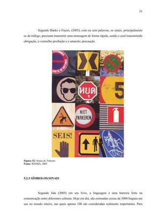 51
Segundo Banks e Frazer, (2005), com ou sem palavras, os sinais, principalmente
os de tráfego, precisam transmitir uma mensagem de forma rápida, sendo o azul transmitindo
obrigação, o vermelho proibição e o amarelo, precaução.
Figura 32: Sinais de Trânsito
Fonte: BANKS, 2005
5.2.3 SÍMBOLOS/SINAIS
Segundo Iida (2005) em seu livro, a linguagem é uma barreira forte na
comunicação entre diferentes culturas. Hoje em dia, são estimadas cercas de 5000 línguas em
uso no mundo inteiro, nas quais apenas 100 são consideradas realmente importantes. Para
 